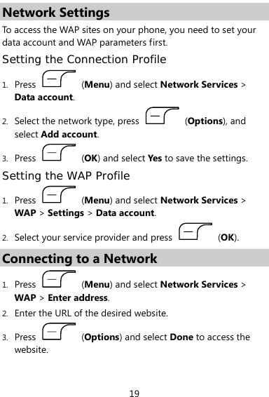  19 Network Settings To access the WAP sites on your phone, you need to set your data account and WAP parameters first. Setting the Connection Profile 1. Press   (Menu) and select Network Services &gt; Data account. 2. Select the network type, press   (Options), and select Add account. 3. Press   (OK) and select Yes to save the settings. Setting the WAP Profile 1. Press   (Menu) and select Network Services &gt; WAP &gt; Settings &gt; Data account. 2. Select your service provider and press   (OK). Connecting to a Network 1. Press   (Menu) and select Network Services &gt; WAP &gt; Enter address. 2. Enter the URL of the desired website. 3. Press   (Options) and select Done to access the website. 