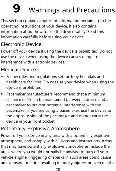  20 9  Warnings and Precautions This section contains important information pertaining to the operating instructions of your device. It also contains information about how to use the device safely. Read this information carefully before using your device. Electronic Device Power off your device if using the device is prohibited. Do not use the device when using the device causes danger or interference with electronic devices. Medical Device z Follow rules and regulations set forth by hospitals and health care facilities. Do not use your device when using the device is prohibited. z Pacemaker manufacturers recommend that a minimum distance of 15 cm be maintained between a device and a pacemaker to prevent potential interference with the pacemaker. If you are using a pacemaker, use the device on the opposite side of the pacemaker and do not carry the device in your front pocket. Potentially Explosive Atmosphere Power off your device in any area with a potentially explosive atmosphere, and comply with all signs and instructions. Areas that may have potentially explosive atmospheres include the areas where you would normally be advised to turn off your vehicle engine. Triggering of sparks in such areas could cause an explosion or a fire, resulting in bodily injuries or even deaths. 