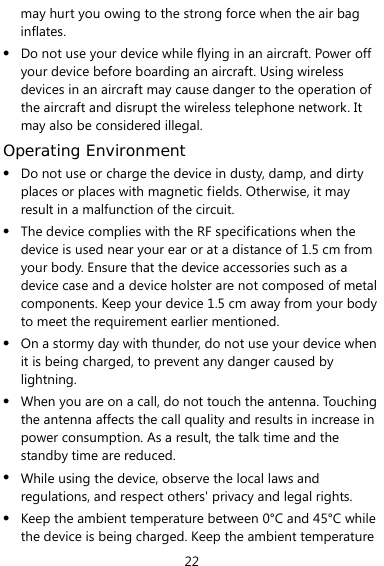  22 may hurt you owing to the strong force when the air bag inflates. z Do not use your device while flying in an aircraft. Power off your device before boarding an aircraft. Using wireless devices in an aircraft may cause danger to the operation of the aircraft and disrupt the wireless telephone network. It may also be considered illegal.   Operating Environment z Do not use or charge the device in dusty, damp, and dirty places or places with magnetic fields. Otherwise, it may result in a malfunction of the circuit. z The device complies with the RF specifications when the device is used near your ear or at a distance of 1.5 cm from your body. Ensure that the device accessories such as a device case and a device holster are not composed of metal components. Keep your device 1.5 cm away from your body to meet the requirement earlier mentioned. z On a stormy day with thunder, do not use your device when it is being charged, to prevent any danger caused by lightning. z When you are on a call, do not touch the antenna. Touching the antenna affects the call quality and results in increase in power consumption. As a result, the talk time and the standby time are reduced. z While using the device, observe the local laws and regulations, and respect others&apos; privacy and legal rights. z Keep the ambient temperature between 0°C and 45°C while the device is being charged. Keep the ambient temperature 