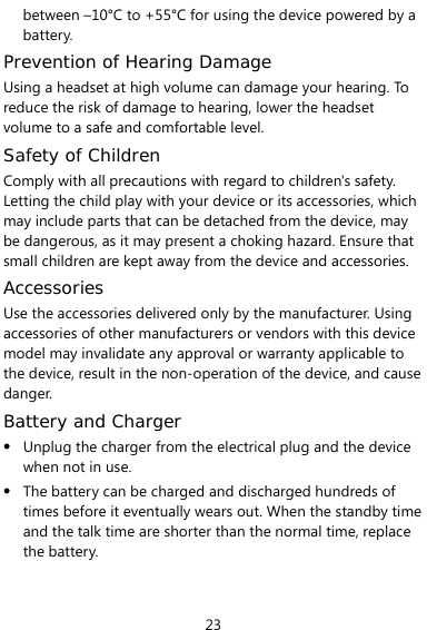  23 between –10°C to +55°C for using the device powered by a battery. Prevention of Hearing Damage Using a headset at high volume can damage your hearing. To reduce the risk of damage to hearing, lower the headset volume to a safe and comfortable level. Safety of Children Comply with all precautions with regard to children&apos;s safety. Letting the child play with your device or its accessories, which may include parts that can be detached from the device, may be dangerous, as it may present a choking hazard. Ensure that small children are kept away from the device and accessories. Accessories Use the accessories delivered only by the manufacturer. Using accessories of other manufacturers or vendors with this device model may invalidate any approval or warranty applicable to the device, result in the non-operation of the device, and cause danger. Battery and Charger z Unplug the charger from the electrical plug and the device when not in use. z The battery can be charged and discharged hundreds of times before it eventually wears out. When the standby time and the talk time are shorter than the normal time, replace the battery. 