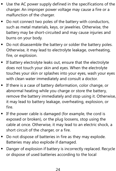 24 z Use the AC power supply defined in the specifications of the charger. An improper power voltage may cause a fire or a malfunction of the charger. z Do not connect two poles of the battery with conductors, such as metal materials, keys, or jewelries. Otherwise, the battery may be short-circuited and may cause injuries and burns on your body. z Do not disassemble the battery or solder the battery poles. Otherwise, it may lead to electrolyte leakage, overheating, fire, or explosion. z If battery electrolyte leaks out, ensure that the electrolyte does not touch your skin and eyes. When the electrolyte touches your skin or splashes into your eyes, wash your eyes with clean water immediately and consult a doctor. z If there is a case of battery deformation, color change, or abnormal heating while you charge or store the battery, remove the battery immediately and stop using it. Otherwise, it may lead to battery leakage, overheating, explosion, or fire. z If the power cable is damaged (for example, the cord is exposed or broken), or the plug loosens, stop using the cable at once. Otherwise, it may lead to an electric shock, a short circuit of the charger, or a fire. z Do not dispose of batteries in fire as they may explode. Batteries may also explode if damaged. z Danger of explosion if battery is incorrectly replaced. Recycle or dispose of used batteries according to the local 
