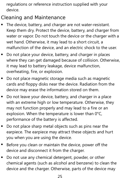  25 regulations or reference instruction supplied with your device. Cleaning and Maintenance z The device, battery, and charger are not water-resistant. Keep them dry. Protect the device, battery, and charger from water or vapor. Do not touch the device or the charger with a wet hand. Otherwise, it may lead to a short circuit, a malfunction of the device, and an electric shock to the user. z Do not place your device, battery, and charger in places where they can get damaged because of collision. Otherwise, it may lead to battery leakage, device malfunction, overheating, fire, or explosion.   z Do not place magnetic storage media such as magnetic cards and floppy disks near the device. Radiation from the device may erase the information stored on them. z Do not leave your device, battery, and charger in a place with an extreme high or low temperature. Otherwise, they may not function properly and may lead to a fire or an explosion. When the temperature is lower than 0°C, performance of the battery is affected. z Do not place sharp metal objects such as pins near the earpiece. The earpiece may attract these objects and hurt you when you are using the device. z Before you clean or maintain the device, power off the device and disconnect it from the charger.   z Do not use any chemical detergent, powder, or other chemical agents (such as alcohol and benzene) to clean the device and the charger. Otherwise, parts of the device may 