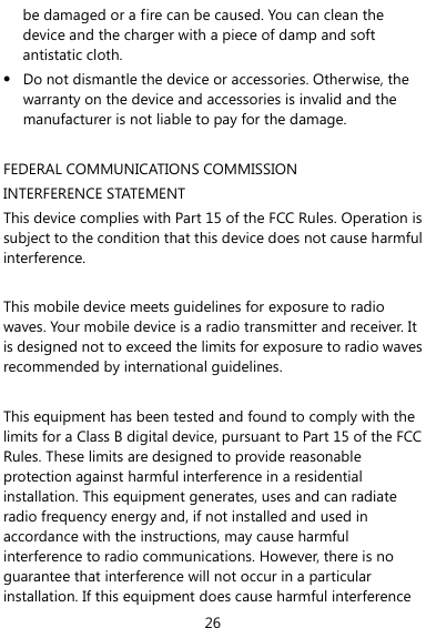  26 be damaged or a fire can be caused. You can clean the device and the charger with a piece of damp and soft antistatic cloth. z Do not dismantle the device or accessories. Otherwise, the warranty on the device and accessories is invalid and the manufacturer is not liable to pay for the damage.  FEDERAL COMMUNICATIONS COMMISSION INTERFERENCE STATEMENT This device complies with Part 15 of the FCC Rules. Operation is subject to the condition that this device does not cause harmful interference.  This mobile device meets guidelines for exposure to radio waves. Your mobile device is a radio transmitter and receiver. It is designed not to exceed the limits for exposure to radio waves recommended by international guidelines.  This equipment has been tested and found to comply with the limits for a Class B digital device, pursuant to Part 15 of the FCC Rules. These limits are designed to provide reasonable protection against harmful interference in a residential installation. This equipment generates, uses and can radiate radio frequency energy and, if not installed and used in accordance with the instructions, may cause harmful interference to radio communications. However, there is no guarantee that interference will not occur in a particular installation. If this equipment does cause harmful interference 
