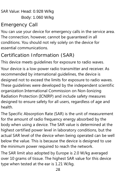  28 SAR Value: Head: 0.928 W/kg Body: 1.060 W/kg Emergency Call You can use your device for emergency calls in the service area. The connection, however, cannot be guaranteed in all conditions. You should not rely solely on the device for essential communications. Certification Information (SAR) This device meets guidelines for exposure to radio waves. Your device is a low-power radio transmitter and receiver. As recommended by international guidelines, the device is designed not to exceed the limits for exposure to radio waves. These guidelines were developed by the independent scientific organization International Commission on Non-Ionizing Radiation Protection (ICNIRP) and include safety measures designed to ensure safety for all users, regardless of age and health.  The Specific Absorption Rate (SAR) is the unit of measurement for the amount of radio frequency energy absorbed by the body when using a device. The SAR value is determined at the highest certified power level in laboratory conditions, but the actual SAR level of the device when being operated can be well below the value. This is because the device is designed to use the minimum power required to reach the network. The SAR limit also adopted by Europe is 2.0 W/kg averaged over 10 grams of tissue. The highest SAR value for this device type when tested at the ear is 1.21 W/kg. 