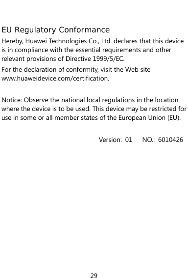  29   EU Regulatory Conformance Hereby, Huawei Technologies Co., Ltd. declares that this device is in compliance with the essential requirements and other relevant provisions of Directive 1999/5/EC. For the declaration of conformity, visit the Web site www.huaweidevice.com/certification.  Notice: Observe the national local regulations in the location where the device is to be used. This device may be restricted for use in some or all member states of the European Union (EU).  Version: 01   NO.: 6010426 