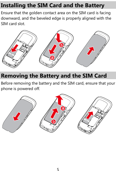  5 Installing the SIM Card and the Battery Ensure that the golden contact area on the SIM card is facing downward, and the beveled edge is properly aligned with the SIM card slot.  Removing the Battery and the SIM Card Before removing the battery and the SIM card, ensure that your phone is powered off.  