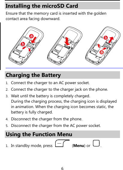  6 Installing the microSD Card Ensure that the memory card is inserted with the golden contact area facing downward.  Charging the Battery 1. Connect the charger to an AC power socket. 2. Connect the charger to the charger jack on the phone. 3. Wait until the battery is completely charged.   During the charging process, the charging icon is displayed in animation. When the charging icon becomes static, the battery is fully charged.   4. Disconnect the charger from the phone. 5. Disconnect the charger from the AC power socket. Using the Function Menu 1. In standby mode, press   (Menu) or  . 