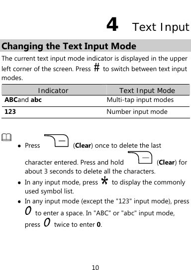  10 4  Text Input Changing the Text Input Mode The current text input mode indicator is displayed in the upper left corner of the screen. Press    to switch between text input modes. Indicator  Text Input Mode ABCand abc  Multi-tap input modes 123  Number input mode   z Press   (Clear) once to delete the last character entered. Press and hold   (Clear) for about 3 seconds to delete all the characters. z In any input mode, press    to display the commonly used symbol list. z In any input mode (except the &quot;123&quot; input mode), press   to enter a space. In &quot;ABC&quot; or &quot;abc&quot; input mode, press   twice to enter 0.  