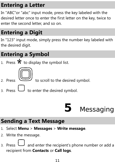  11 Entering a Letter In &quot;ABC&quot;or &quot;abc&quot; input mode, press the key labeled with the desired letter once to enter the first letter on the key, twice to enter the second letter, and so on. Entering a Digit In &quot;123&quot; input mode, simply press the number key labeled with the desired digit. Entering a Symbol 1. Press    to display the symbol list. 2. Press    to scroll to the desired symbol. 3. Press    to enter the desired symbol. 5  Messaging Sending a Text Message   1. Select Menu &gt; Messages &gt; Write message. 2. Write the message. 3. Press    and enter the recipient&apos;s phone number or add a recipient from Contacts or Call logs. 
