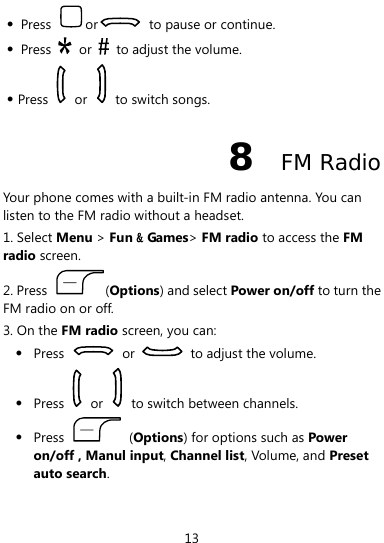  13 z Press  or   to pause or continue. z Press   or    to adjust the volume. z Press   or   to switch songs.  8  FM Radio Your phone comes with a built-in FM radio antenna. You can listen to the FM radio without a headset. 1. Select Menu &gt; Fun &amp; Games&gt; FM radio to access the FM radio screen. 2. Press  (Options) and select Power on/off to turn the FM radio on or off. 3. On the FM radio screen, you can: z Press   or    to adjust the volume. z Press   or    to switch between channels. z Press   (Options) for options such as Power on/off , Manul input, Channel list, Volume, and Preset auto search. 