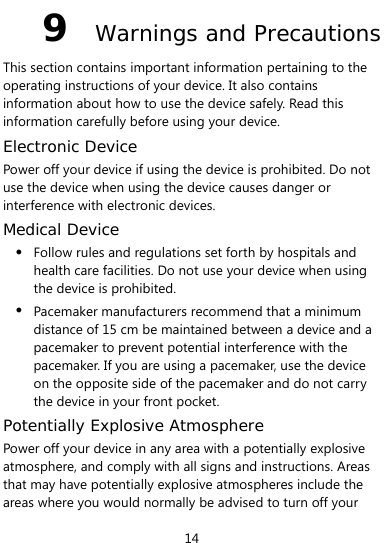  14 9  Warnings and Precautions This section contains important information pertaining to the operating instructions of your device. It also contains information about how to use the device safely. Read this information carefully before using your device. Electronic Device Power off your device if using the device is prohibited. Do not use the device when using the device causes danger or interference with electronic devices. Medical Device z Follow rules and regulations set forth by hospitals and health care facilities. Do not use your device when using the device is prohibited. z Pacemaker manufacturers recommend that a minimum distance of 15 cm be maintained between a device and a pacemaker to prevent potential interference with the pacemaker. If you are using a pacemaker, use the device on the opposite side of the pacemaker and do not carry the device in your front pocket. Potentially Explosive Atmosphere Power off your device in any area with a potentially explosive atmosphere, and comply with all signs and instructions. Areas that may have potentially explosive atmospheres include the areas where you would normally be advised to turn off your 