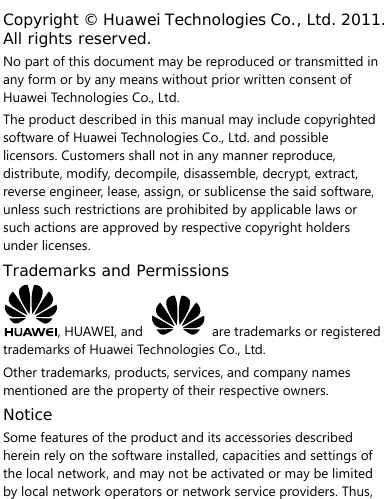   Copyright © Huawei Technologies Co., Ltd. 2011. All rights reserved. No part of this document may be reproduced or transmitted in any form or by any means without prior written consent of Huawei Technologies Co., Ltd. The product described in this manual may include copyrighted software of Huawei Technologies Co., Ltd. and possible licensors. Customers shall not in any manner reproduce, distribute, modify, decompile, disassemble, decrypt, extract, reverse engineer, lease, assign, or sublicense the said software, unless such restrictions are prohibited by applicable laws or such actions are approved by respective copyright holders under licenses. Trademarks and Permissions , HUAWEI, and    are trademarks or registered trademarks of Huawei Technologies Co., Ltd. Other trademarks, products, services, and company names mentioned are the property of their respective owners. Notice Some features of the product and its accessories described herein rely on the software installed, capacities and settings of the local network, and may not be activated or may be limited by local network operators or network service providers. Thus, 
