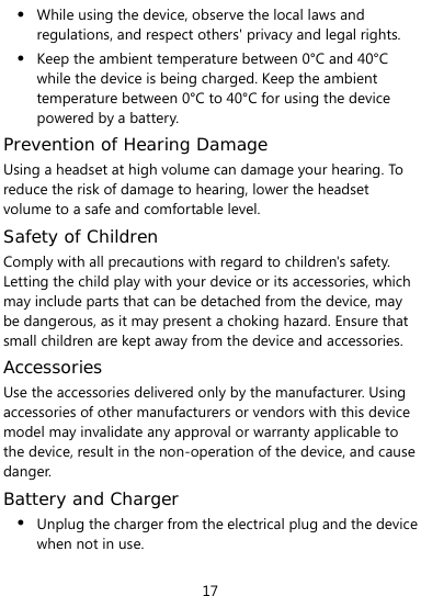  17 z While using the device, observe the local laws and regulations, and respect others&apos; privacy and legal rights. z Keep the ambient temperature between 0°C and 40°C while the device is being charged. Keep the ambient temperature between 0°C to 40°C for using the device powered by a battery. Prevention of Hearing Damage Using a headset at high volume can damage your hearing. To reduce the risk of damage to hearing, lower the headset volume to a safe and comfortable level. Safety of Children Comply with all precautions with regard to children&apos;s safety. Letting the child play with your device or its accessories, which may include parts that can be detached from the device, may be dangerous, as it may present a choking hazard. Ensure that small children are kept away from the device and accessories. Accessories Use the accessories delivered only by the manufacturer. Using accessories of other manufacturers or vendors with this device model may invalidate any approval or warranty applicable to the device, result in the non-operation of the device, and cause danger. Battery and Charger z Unplug the charger from the electrical plug and the device when not in use. 