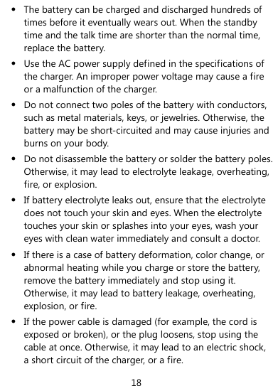  18 z The battery can be charged and discharged hundreds of times before it eventually wears out. When the standby time and the talk time are shorter than the normal time, replace the battery. z Use the AC power supply defined in the specifications of the charger. An improper power voltage may cause a fire or a malfunction of the charger. z Do not connect two poles of the battery with conductors, such as metal materials, keys, or jewelries. Otherwise, the battery may be short-circuited and may cause injuries and burns on your body. z Do not disassemble the battery or solder the battery poles. Otherwise, it may lead to electrolyte leakage, overheating, fire, or explosion. z If battery electrolyte leaks out, ensure that the electrolyte does not touch your skin and eyes. When the electrolyte touches your skin or splashes into your eyes, wash your eyes with clean water immediately and consult a doctor. z If there is a case of battery deformation, color change, or abnormal heating while you charge or store the battery, remove the battery immediately and stop using it. Otherwise, it may lead to battery leakage, overheating, explosion, or fire. z If the power cable is damaged (for example, the cord is exposed or broken), or the plug loosens, stop using the cable at once. Otherwise, it may lead to an electric shock, a short circuit of the charger, or a fire. 