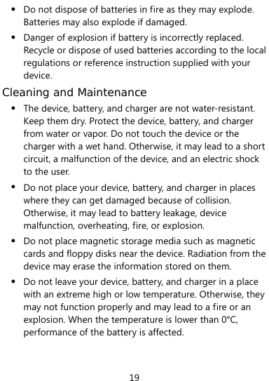  19 z Do not dispose of batteries in fire as they may explode. Batteries may also explode if damaged. z Danger of explosion if battery is incorrectly replaced. Recycle or dispose of used batteries according to the local regulations or reference instruction supplied with your device. Cleaning and Maintenance z The device, battery, and charger are not water-resistant. Keep them dry. Protect the device, battery, and charger from water or vapor. Do not touch the device or the charger with a wet hand. Otherwise, it may lead to a short circuit, a malfunction of the device, and an electric shock to the user. z Do not place your device, battery, and charger in places where they can get damaged because of collision. Otherwise, it may lead to battery leakage, device malfunction, overheating, fire, or explosion.   z Do not place magnetic storage media such as magnetic cards and floppy disks near the device. Radiation from the device may erase the information stored on them. z Do not leave your device, battery, and charger in a place with an extreme high or low temperature. Otherwise, they may not function properly and may lead to a fire or an explosion. When the temperature is lower than 0°C, performance of the battery is affected. 