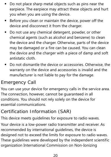  20 z Do not place sharp metal objects such as pins near the earpiece. The earpiece may attract these objects and hurt you when you are using the device. z Before you clean or maintain the device, power off the device and disconnect it from the charger.   z Do not use any chemical detergent, powder, or other chemical agents (such as alcohol and benzene) to clean the device and the charger. Otherwise, parts of the device may be damaged or a fire can be caused. You can clean the device and the charger with a piece of damp and soft antistatic cloth. z Do not dismantle the device or accessories. Otherwise, the warranty on the device and accessories is invalid and the manufacturer is not liable to pay for the damage. Emergency Call You can use your device for emergency calls in the service area. The connection, however, cannot be guaranteed in all conditions. You should not rely solely on the device for essential communications. Certification Information (SAR) This device meets guidelines for exposure to radio waves. Your device is a low-power radio transmitter and receiver. As recommended by international guidelines, the device is designed not to exceed the limits for exposure to radio waves. These guidelines were developed by the independent scientific organization International Commission on Non-Ionizing 