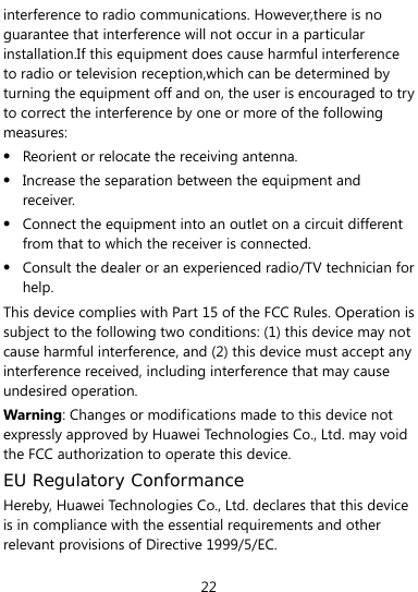  22 interference to radio communications. However,there is no guarantee that interference will not occur in a particular installation.If this equipment does cause harmful interference to radio or television reception,which can be determined by turning the equipment off and on, the user is encouraged to try to correct the interference by one or more of the following measures: z Reorient or relocate the receiving antenna. z Increase the separation between the equipment and receiver. z Connect the equipment into an outlet on a circuit different from that to which the receiver is connected. z Consult the dealer or an experienced radio/TV technician for help. This device complies with Part 15 of the FCC Rules. Operation is subject to the following two conditions: (1) this device may not cause harmful interference, and (2) this device must accept any interference received, including interference that may cause undesired operation. Warning: Changes or modifications made to this device not expressly approved by Huawei Technologies Co., Ltd. may void the FCC authorization to operate this device. EU Regulatory Conformance Hereby, Huawei Technologies Co., Ltd. declares that this device is in compliance with the essential requirements and other relevant provisions of Directive 1999/5/EC. 