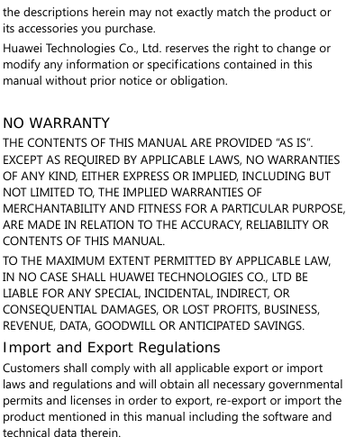   the descriptions herein may not exactly match the product or its accessories you purchase. Huawei Technologies Co., Ltd. reserves the right to change or modify any information or specifications contained in this manual without prior notice or obligation.  NO WARRANTY THE CONTENTS OF THIS MANUAL ARE PROVIDED “AS IS”. EXCEPT AS REQUIRED BY APPLICABLE LAWS, NO WARRANTIES OF ANY KIND, EITHER EXPRESS OR IMPLIED, INCLUDING BUT NOT LIMITED TO, THE IMPLIED WARRANTIES OF MERCHANTABILITY AND FITNESS FOR A PARTICULAR PURPOSE, ARE MADE IN RELATION TO THE ACCURACY, RELIABILITY OR CONTENTS OF THIS MANUAL. TO THE MAXIMUM EXTENT PERMITTED BY APPLICABLE LAW, IN NO CASE SHALL HUAWEI TECHNOLOGIES CO., LTD BE LIABLE FOR ANY SPECIAL, INCIDENTAL, INDIRECT, OR CONSEQUENTIAL DAMAGES, OR LOST PROFITS, BUSINESS, REVENUE, DATA, GOODWILL OR ANTICIPATED SAVINGS. Import and Export Regulations Customers shall comply with all applicable export or import laws and regulations and will obtain all necessary governmental permits and licenses in order to export, re-export or import the product mentioned in this manual including the software and technical data therein.