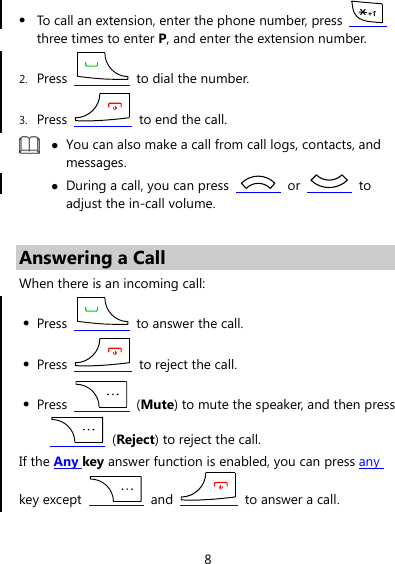 8 z To call an extension, enter the phone number, press   three times to enter P, and enter the extension number. 2. Press    to dial the number. 3. Press    to end the call.  z You can also make a call from call logs, contacts, and messages. z During a call, you can press   or   to adjust the in-call volume.  Answering a Call When there is an incoming call: z Press    to answer the call. z Press    to reject the call. z Press   (Mute) to mute the speaker, and then press  (Reject) to reject the call. If the Any key answer function is enabled, you can press any key except   and    to answer a call. 