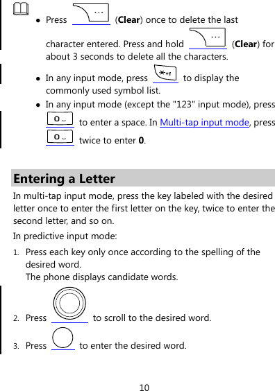 10  z Press   (Clear) once to delete the last character entered. Press and hold   (Clear) for about 3 seconds to delete all the characters. z In any input mode, press    to display the commonly used symbol list. z In any input mode (except the &quot;123&quot; input mode), press   to enter a space. In Multi-tap input mode, press  twice to enter 0.  Entering a Letter In multi-tap input mode, press the key labeled with the desired letter once to enter the first letter on the key, twice to enter the second letter, and so on. In predictive input mode: 1. Press each key only once according to the spelling of the desired word.   The phone displays candidate words. 2. Press    to scroll to the desired word. 3. Press    to enter the desired word. 