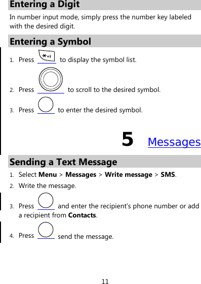 11 Entering a Digit In number input mode, simply press the number key labeled with the desired digit. Entering a Symbol 1. Press    to display the symbol list. 2. Press    to scroll to the desired symbol. 3. Press    to enter the desired symbol. 5  Messages Sending a Text Message 1. Select Menu &gt; Messages &gt; Write message &gt; SMS. 2. Write the message. 3. Press    and enter the recipient&apos;s phone number or add a recipient from Contacts. 4. Press    send the message.  