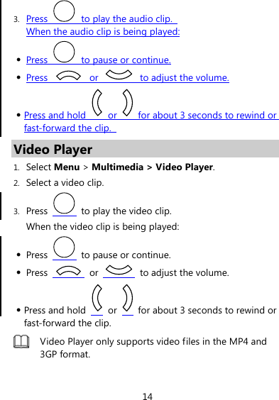 14 3. Press    to play the audio clip.   When the audio clip is being played: z Press    to pause or continue. z Press   or    to adjust the volume. z Press and hold   or    for about 3 seconds to rewind or fast-forward the clip.   Video Player 1. Select Menu &gt; Multimedia &gt; Video Player. 2. Select a video clip. 3. Press    to play the video clip. When the video clip is being played: z Press    to pause or continue. z Press   or    to adjust the volume. z Press and hold   or    for about 3 seconds to rewind or fast-forward the clip.  Video Player only supports video files in the MP4 and 3GP format.  