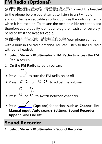 15 FM Radio (Optional) (如果手机没有内置天线，请使用这段文字) Connect the headset to the phone before you attempt to listen to an FM radio station. The headset cable also functions as the radio’s antenna when it is turned on. To ensure the best possible reception and therefore audio quality, do not unplug the headset or severely bend or twist the headset cable. (如果手机有内置天线，请使用这段文字) Your phone comes with a built-in FM radio antenna. You can listen to the FM radio without a headset. 1. Select Menu &gt; Multimedia &gt; FM Radio to access the FM Radio screen. 2. On the FM Radio screen, you can: z Press    to turn the FM radio on or off. z Press   or    to adjust the volume. z Press   or    to switch between channels. z Press   (Options) for options such as Channel list, Manual input, Auto search, Settings, Sound Recorder, Append, and File list. Sound Recorder 1. Select Menu &gt; Multimedia &gt; Sound Recorder. 