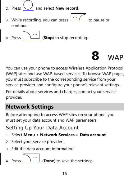 16 2. Press   and select New record. 3. While recording, you can press   to pause or continue. 4. Press   (Stop) to stop recording. 8  WAP You can use your phone to access Wireless Application Protocol (WAP) sites and use WAP-based services. To browse WAP pages, you must subscribe to the corresponding service from your service provider and configure your phone&apos;s relevant settings. For details about services and charges, contact your service provider. Network Settings Before attempting to access WAP sites on your phone, you must set your data account and WAP parameters. Setting Up Your Data Account 1. Select Menu &gt; Network Services &gt; Data account. 2. Select your service provider. 3. Edit the data account information. 4. Press   (Done) to save the settings. 