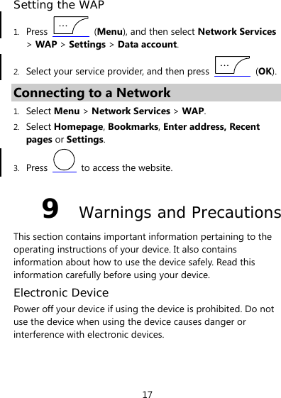 17 Setting the WAP 1. Press   (Menu), and then select Network Services &gt; WAP &gt; Settings &gt; Data account. 2. Select your service provider, and then press   (OK). Connecting to a Network 1. Select Menu &gt; Network Services &gt; WAP. 2. Select Homepage, Bookmarks, Enter address, Recent pages or Settings. 3. Press   to access the website. 9  Warnings and Precautions This section contains important information pertaining to the operating instructions of your device. It also contains information about how to use the device safely. Read this information carefully before using your device. Electronic Device Power off your device if using the device is prohibited. Do not use the device when using the device causes danger or interference with electronic devices. 