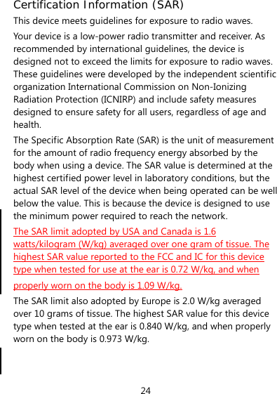 24 Certification Information (SAR) This device meets guidelines for exposure to radio waves. Your device is a low-power radio transmitter and receiver. As recommended by international guidelines, the device is designed not to exceed the limits for exposure to radio waves. These guidelines were developed by the independent scientific organization International Commission on Non-Ionizing Radiation Protection (ICNIRP) and include safety measures designed to ensure safety for all users, regardless of age and health. The Specific Absorption Rate (SAR) is the unit of measurement for the amount of radio frequency energy absorbed by the body when using a device. The SAR value is determined at the highest certified power level in laboratory conditions, but the actual SAR level of the device when being operated can be well below the value. This is because the device is designed to use the minimum power required to reach the network. The SAR limit adopted by USA and Canada is 1.6 watts/kilogram (W/kg) averaged over one gram of tissue. The highest SAR value reported to the FCC and IC for this device type when tested for use at the ear is 0.72 W/kg, and when properly worn on the body is 1.09 W/kg. The SAR limit also adopted by Europe is 2.0 W/kg averaged over 10 grams of tissue. The highest SAR value for this device type when tested at the ear is 0.840 W/kg, and when properly worn on the body is 0.973 W/kg.   