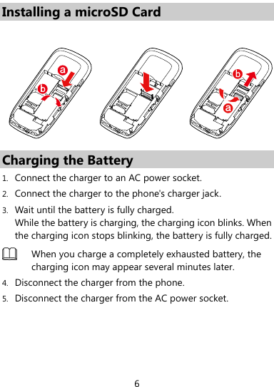  6 Installing a microSD Card  Charging the Battery 1. Connect the charger to an AC power socket. 2. Connect the charger to the phone&apos;s charger jack. 3. Wait until the battery is fully charged.   While the battery is charging, the charging icon blinks. When the charging icon stops blinking, the battery is fully charged.    When you charge a completely exhausted battery, the charging icon may appear several minutes later. 4. Disconnect the charger from the phone. 5. Disconnect the charger from the AC power socket. 