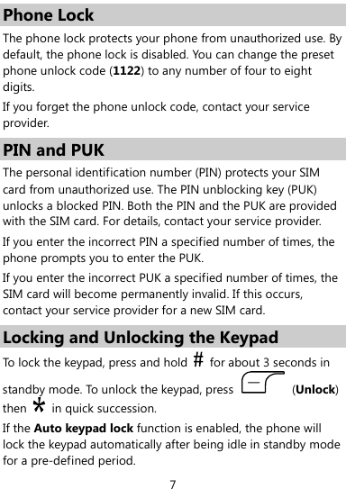  7 Phone Lock The phone lock protects your phone from unauthorized use. By default, the phone lock is disabled. You can change the preset phone unlock code (1122) to any number of four to eight digits. If you forget the phone unlock code, contact your service provider. PIN and PUK The personal identification number (PIN) protects your SIM card from unauthorized use. The PIN unblocking key (PUK) unlocks a blocked PIN. Both the PIN and the PUK are provided with the SIM card. For details, contact your service provider. If you enter the incorrect PIN a specified number of times, the phone prompts you to enter the PUK. If you enter the incorrect PUK a specified number of times, the SIM card will become permanently invalid. If this occurs, contact your service provider for a new SIM card. Locking and Unlocking the Keypad To lock the keypad, press and hold    for about 3 seconds in standby mode. To unlock the keypad, press   (Unlock) then   in quick succession. If the Auto keypad lock function is enabled, the phone will lock the keypad automatically after being idle in standby mode for a pre-defined period. 