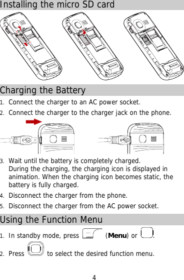 Installing the micro SD card  Charging the Battery 1.  Connect the charger to an AC power socket. 2.  Connect the charger to the charger jack on the phone.          3.  Wait until the battery is completely charged.  During the charging, the charging icon is displayed in animation. When the charging icon becomes static, the battery is fully charged.  4.  Disconnect the charger from the phone. 5.  Disconnect the charger from the AC power socket. Using the Function Menu 1.  In standby mode, press   (Menu) or  . 2.  Press   to select the desired function menu. 4 