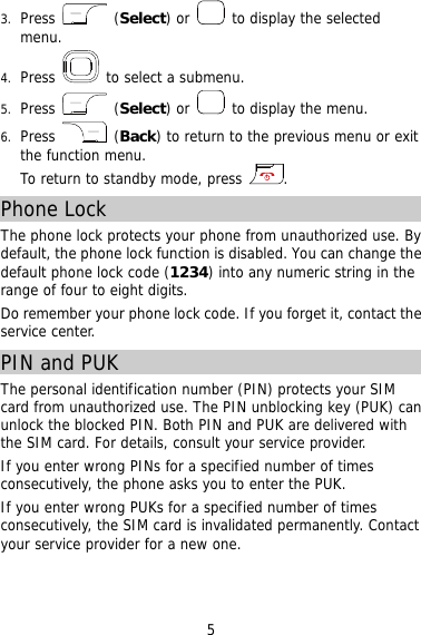 3.  Press   (Select) or   to display the selected menu. 4.  Press   to select a submenu. 5.  Press   (Select) or   to display the menu. 6.  Press   (Back) to return to the previous menu or exit the function menu.  To return to standby mode, press  . Phone Lock The phone lock protects your phone from unauthorized use. By default, the phone lock function is disabled. You can change the default phone lock code (1234) into any numeric string in the range of four to eight digits. Do remember your phone lock code. If you forget it, contact the service center. PIN and PUK  The personal identification number (PIN) protects your SIM card from unauthorized use. The PIN unblocking key (PUK) can unlock the blocked PIN. Both PIN and PUK are delivered with the SIM card. For details, consult your service provider. If you enter wrong PINs for a specified number of times consecutively, the phone asks you to enter the PUK. If you enter wrong PUKs for a specified number of times consecutively, the SIM card is invalidated permanently. Contact your service provider for a new one. 5 