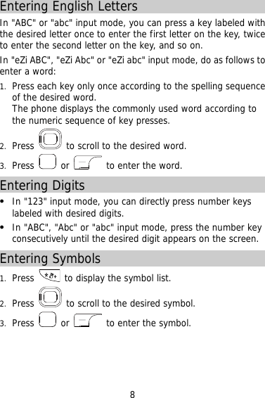 8 Entering English Letters In &quot;ABC&quot; or &quot;abc&quot; input mode, you can press a key labeled with the desired letter once to enter the first letter on the key, twice to enter the second letter on the key, and so on.   In &quot;eZi ABC&quot;, &quot;eZi Abc&quot; or &quot;eZi abc&quot; input mode, do as follows to enter a word: 1.  Press each key only once according to the spelling sequence of the desired word.  The phone displays the commonly used word according to the numeric sequence of key presses. 2.  Press   to scroll to the desired word. 3.  Press   or   to enter the word. Entering Digits   In &quot;123&quot; input mode, you can directly press number keys labeled with desired digits.   In &quot;ABC&quot;, &quot;Abc&quot; or &quot;abc&quot; input mode, press the number key consecutively until the desired digit appears on the screen. Entering Symbols 1.  Press   to display the symbol list. 2.  Press   to scroll to the desired symbol. 3.  Press   or   to enter the symbol.  