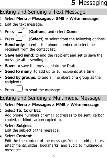 5  Messaging Editing and Sending a Text Message 1.  Select Menu &gt; Messages &gt; SMS &gt; Write message. 2.  Edit the text message. 3.  Press   (Options) and select Done. 4.  Press   (Select) to select from the following options:   Send only: to enter the phone number or select the recipient from the contact list.   Save and send: to add the recipient and set to save the message after sending it.   Save: to save the message into the Drafts.   Send to many: to add up to 10 recipients at a time.   Send by groups: to add all members of a group as the recipients. 5.  Press   to send the message. Editing and Sending a Multimedia Message 1.  Select Menu &gt; Messages &gt; MMS &gt; Write message. 2.  Select To, Cc or Bcc. Add phone numbers or email addresses to be sent, carbon copied, or blind carbon copied to. 3.  Select Subject. Edit the subject of the message. 4.  Select Content. Edit the the content of the message. You can add pictures, attachments, slides, bookmarks, and audio to multimedia messages. 9 