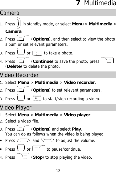 7  Multimedia Camera 1.  Press    in standby mode, or select Menu &gt; Multimedia &gt; Camera. 2.  Press   (Options), and then select to view the photo album or set relevant parameters. 3.  Press   or  to take a photo. 4.  Press   (Continue) to save the photo; press   (Delete) to delete the photo. Video Recorder 1.  Select Menu &gt; Multimedia &gt; Video recorder. 2.  Press   (Options) to set relevant parameters. 3.  Press   or    to start/stop recording a video. Video Player 1.  Select Menu &gt; Multimedia &gt; Video player. 2.  Select a video file.  3.  Press   (Options) and select Play. You can do as follows when the video is being played:   Press   and   to adjust the volume.   Press   or   to pause/continue. 4.  Press   (Stop) to stop playing the video. 12 