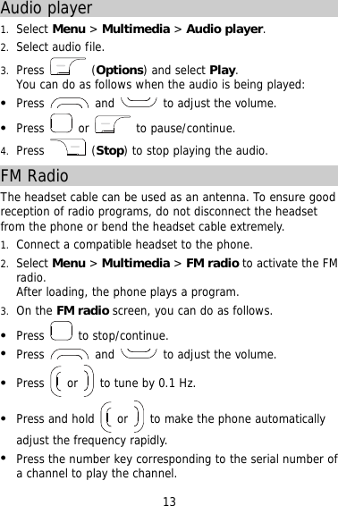 13 Audio player 1.  Select Menu &gt; Multimedia &gt; Audio player. 2.  Select audio file.  3.  Press   (Options) and select Play. You can do as follows when the audio is being played:   Press   and   to adjust the volume.   Press   or   to pause/continue. 4.  Press   (Stop) to stop playing the audio. FM Radio The headset cable can be used as an antenna. To ensure good reception of radio programs, do not disconnect the headset from the phone or bend the headset cable extremely. 1.  Connect a compatible headset to the phone. 2.  Select Menu &gt; Multimedia &gt; FM radio to activate the FM radio. After loading, the phone plays a program. 3.  On the FM radio screen, you can do as follows.   Press   to stop/continue.   Press   and   to adjust the volume.   Press   or   to tune by 0.1 Hz.   Press and hold   or   to make the phone automatically adjust the frequency rapidly.   Press the number key corresponding to the serial number of a channel to play the channel. 