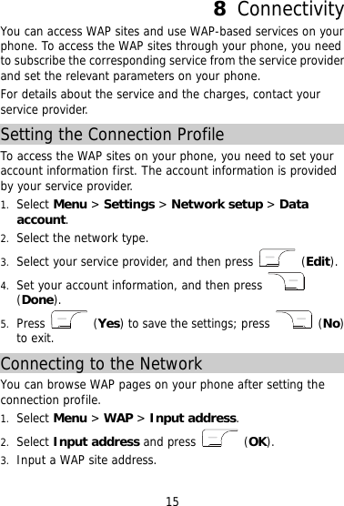 8  Connectivity You can access WAP sites and use WAP-based services on your phone. To access the WAP sites through your phone, you need to subscribe the corresponding service from the service provider and set the relevant parameters on your phone. For details about the service and the charges, contact your service provider. Setting the Connection Profile To access the WAP sites on your phone, you need to set your account information first. The account information is provided by your service provider. 1.  Select Menu &gt; Settings &gt; Network setup &gt; Data account. 2.  Select the network type. 3.  Select your service provider, and then press   (Edit). 4.  Set your account information, and then press   (Done). 5.  Press   (Yes) to save the settings; press   (No) to exit. Connecting to the Network You can browse WAP pages on your phone after setting the connection profile. 1.  Select Menu &gt; WAP &gt; Input address. 2.  Select Input address and press   (OK). 3.  Input a WAP site address. 15 