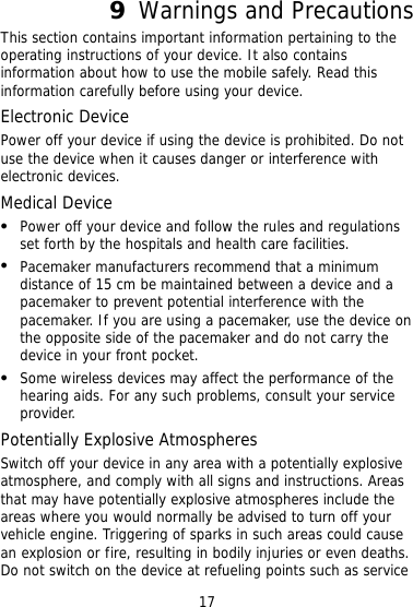 9  Warnings and Precautions This section contains important information pertaining to the operating instructions of your device. It also contains information about how to use the mobile safely. Read this information carefully before using your device. Electronic Device Power off your device if using the device is prohibited. Do not use the device when it causes danger or interference with electronic devices. Medical Device   Power off your device and follow the rules and regulations set forth by the hospitals and health care facilities.   Pacemaker manufacturers recommend that a minimum distance of 15 cm be maintained between a device and a pacemaker to prevent potential interference with the pacemaker. If you are using a pacemaker, use the device on the opposite side of the pacemaker and do not carry the device in your front pocket.   Some wireless devices may affect the performance of the hearing aids. For any such problems, consult your service provider. Potentially Explosive Atmospheres Switch off your device in any area with a potentially explosive atmosphere, and comply with all signs and instructions. Areas that may have potentially explosive atmospheres include the areas where you would normally be advised to turn off your vehicle engine. Triggering of sparks in such areas could cause an explosion or fire, resulting in bodily injuries or even deaths. Do not switch on the device at refueling points such as service 17 