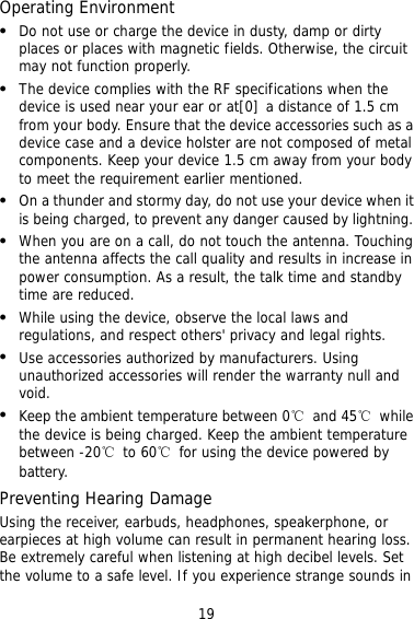 19 Operating Environment   Do not use or charge the device in dusty, damp or dirty places or places with magnetic fields. Otherwise, the circuit may not function properly.   The device complies with the RF specifications when the device is used near your ear or at[0] a distance of 1.5 cm from your body. Ensure that the device accessories such as a device case and a device holster are not composed of metal components. Keep your device 1.5 cm away from your body to meet the requirement earlier mentioned.   On a thunder and stormy day, do not use your device when it is being charged, to prevent any danger caused by lightning.   When you are on a call, do not touch the antenna. Touching the antenna affects the call quality and results in increase in power consumption. As a result, the talk time and standby time are reduced.   While using the device, observe the local laws and regulations, and respect others&apos; privacy and legal rights.   Use accessories authorized by manufacturers. Using unauthorized accessories will render the warranty null and void.   Keep the ambient temperature between 0℃ and 45℃ while the device is being charged. Keep the ambient temperature between -20℃ to 60℃  for using the device powered by battery. Preventing Hearing Damage Using the receiver, earbuds, headphones, speakerphone, or earpieces at high volume can result in permanent hearing loss. Be extremely careful when listening at high decibel levels. Set the volume to a safe level. If you experience strange sounds in 