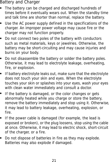 21 Battery and Charger   The battery can be charged and discharged hundreds of times before it eventually wears out. When the standby time and talk time are shorter than normal, replace the battery.   Use the AC power supply defined in the specifications of the charger. An improper power voltage may cause fire or the charger may not function properly.   Do not connect two poles of the battery with conductors such as metal materials, keys or jewelries. Otherwise, the battery may be short-circuiting and may cause injuries and burns on your body.   Do not disassemble the battery or solder the battery poles. Otherwise, it may lead to electrolyte leakage, overheating, fire, or explosion.   If battery electrolyte leaks out, make sure that the electrolyte does not touch your skin and eyes. When the electrolyte touches your skin or splashes into your eyes, wash your eyes with clean water immediately and consult a doctor.   If the battery is damaged, or the color changes or gets abnormally heated while you charge or store the battery, remove the battery immediately and stop using it. Otherwise, it may lead to battery leakage, overheating, explosion, or fire.   If the power cable is damaged (for example, the lead is exposed or broken), or the plug loosens, stop using the cable at once. Otherwise, it may lead to electric shock, short-circuit of the charger, or a fire.   Do not dispose of batteries in fire as they may explode. Batteries may also explode if damaged. 
