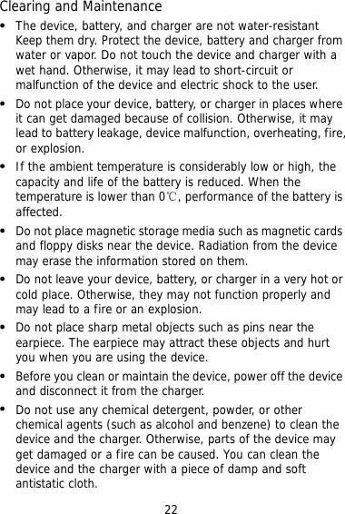 22 Clearing and Maintenance   The device, battery, and charger are not water-resistant Keep them dry. Protect the device, battery and charger from water or vapor. Do not touch the device and charger with a wet hand. Otherwise, it may lead to short-circuit or malfunction of the device and electric shock to the user.   Do not place your device, battery, or charger in places where it can get damaged because of collision. Otherwise, it may lead to battery leakage, device malfunction, overheating, fire, or explosion.   If the ambient temperature is considerably low or high, the capacity and life of the battery is reduced. When the temperature is lower than 0℃, performance of the battery is affected.   Do not place magnetic storage media such as magnetic cards and floppy disks near the device. Radiation from the device may erase the information stored on them.   Do not leave your device, battery, or charger in a very hot or cold place. Otherwise, they may not function properly and may lead to a fire or an explosion.   Do not place sharp metal objects such as pins near the earpiece. The earpiece may attract these objects and hurt you when you are using the device.   Before you clean or maintain the device, power off the device and disconnect it from the charger.    Do not use any chemical detergent, powder, or other chemical agents (such as alcohol and benzene) to clean the device and the charger. Otherwise, parts of the device may get damaged or a fire can be caused. You can clean the device and the charger with a piece of damp and soft antistatic cloth. 