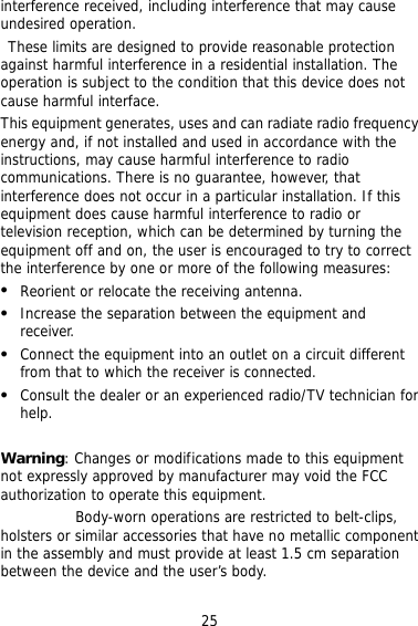25 interference received, including interference that may cause undesired operation.  These limits are designed to provide reasonable protection against harmful interference in a residential installation. The operation is subject to the condition that this device does not cause harmful interface. This equipment generates, uses and can radiate radio frequency energy and, if not installed and used in accordance with the instructions, may cause harmful interference to radio communications. There is no guarantee, however, that interference does not occur in a particular installation. If this equipment does cause harmful interference to radio or television reception, which can be determined by turning the equipment off and on, the user is encouraged to try to correct the interference by one or more of the following measures:   Reorient or relocate the receiving antenna.   Increase the separation between the equipment and receiver.   Connect the equipment into an outlet on a circuit different from that to which the receiver is connected.   Consult the dealer or an experienced radio/TV technician for help.  Warning: Changes or modifications made to this equipment not expressly approved by manufacturer may void the FCC authorization to operate this equipment. Body-worn operations are restricted to belt-clips, holsters or similar accessories that have no metallic component in the assembly and must provide at least 1.5 cm separation between the device and the user’s body.  