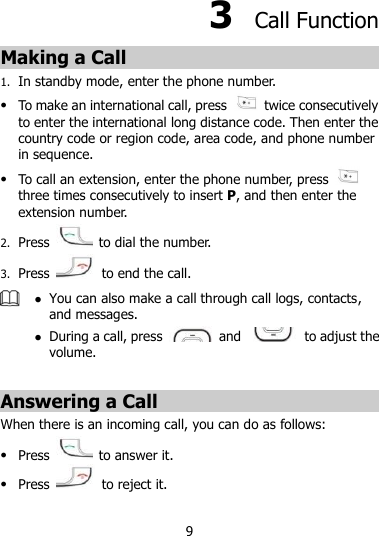 9 3  Call Function Making a Call 1. In standby mode, enter the phone number.  To make an international call, press    twice consecutively to enter the international long distance code. Then enter the country code or region code, area code, and phone number in sequence.  To call an extension, enter the phone number, press   three times consecutively to insert P, and then enter the extension number. 2. Press   to dial the number. 3. Press   to end the call.   You can also make a call through call logs, contacts, and messages.  During a call, press   and    to adjust the volume.  Answering a Call When there is an incoming call, you can do as follows:  Press   to answer it.  Press    to reject it. 