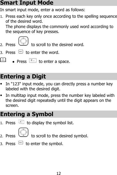 12 Smart Input Mode In smart input mode, enter a word as follows: 1. Press each key only once according to the spelling sequence of the desired word. The phone displays the commonly used word according to the sequence of key presses. 2. Press    to scroll to the desired word. 3. Press    to enter the word.   Press    to enter a space.  Entering a Digit  In &quot;123&quot; input mode, you can directly press a number key labeled with the desired digit.  In multitap input mode, press the number key labeled with the desired digit repeatedly until the digit appears on the screen. Entering a Symbol 1. Press    to display the symbol list. 2. Press    to scroll to the desired symbol. 3. Press    to enter the symbol.    
