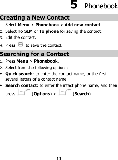 13  5  Phonebook Creating a New Contact 1. Select Menu &gt; Phonebook &gt; Add new contact. 2. Select To SIM or To phone for saving the contact. 3. Edit the contact. 4. Press   to save the contact. Searching for a Contact 1. Press Menu &gt; Phonebook. 2. Select from the following options:  Quick search: to enter the contact name, or the first several letters of a contact name.  Search contact: to enter the intact phone name, and then press    (Options) &gt;    (Search).          