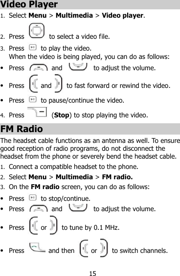 15 Video Player 1. Select Menu &gt; Multimedia &gt; Video player. 2. Press    to select a video file. 3. Press    to play the video.   When the video is being played, you can do as follows:  Press    and    to adjust the volume.  Press    and    to fast forward or rewind the video.  Press    to pause/continue the video. 4. Press   (Stop) to stop playing the video. FM Radio The headset cable functions as an antenna as well. To ensure good reception of radio programs, do not disconnect the headset from the phone or severely bend the headset cable. 1. Connect a compatible headset to the phone. 2. Select Menu &gt; Multimedia &gt; FM radio. 3. On the FM radio screen, you can do as follows:  Press    to stop/continue.  Press    and    to adjust the volume.  Press   or    to tune by 0.1 MHz.  Press    and then   or    to switch channels. 
