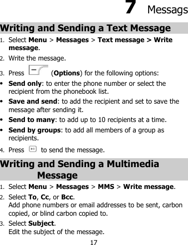 17   7  Messags Writing and Sending a Text Message   1. Select Menu &gt; Messages &gt; Text message &gt; Write message. 2. Write the message. 3. Press   (Options) for the following options:  Send only: to enter the phone number or select the recipient from the phonebook list.  Save and send: to add the recipient and set to save the message after sending it.  Send to many: to add up to 10 recipients at a time.  Send by groups: to add all members of a group as recipients. 4. Press   to send the message. Writing and Sending a Multimedia Message 1. Select Menu &gt; Messages &gt; MMS &gt; Write message. 2. Select To, Cc, or Bcc. Add phone numbers or email addresses to be sent, carbon copied, or blind carbon copied to. 3. Select Subject. Edit the subject of the message. 