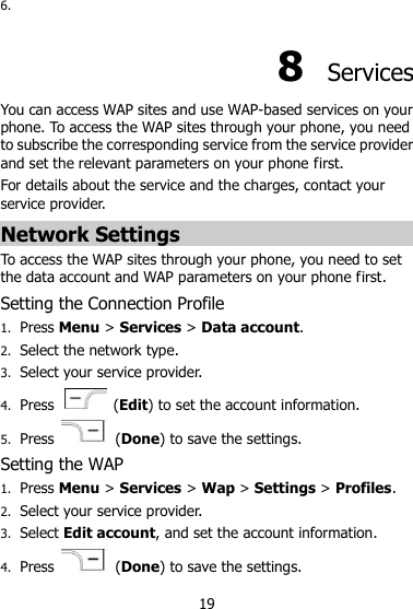 19 6.  8  Services You can access WAP sites and use WAP-based services on your phone. To access the WAP sites through your phone, you need to subscribe the corresponding service from the service provider and set the relevant parameters on your phone first.   For details about the service and the charges, contact your service provider. Network Settings To access the WAP sites through your phone, you need to set the data account and WAP parameters on your phone first. Setting the Connection Profile 1. Press Menu &gt; Services &gt; Data account. 2. Select the network type. 3. Select your service provider. 4. Press    (Edit) to set the account information. 5. Press    (Done) to save the settings. Setting the WAP 1. Press Menu &gt; Services &gt; Wap &gt; Settings &gt; Profiles. 2. Select your service provider. 3. Select Edit account, and set the account information. 4. Press    (Done) to save the settings. 